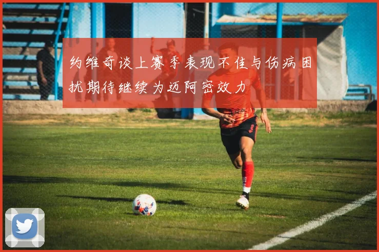 约维奇谈上赛季表现不佳与伤病困扰期待继续为迈阿密效力