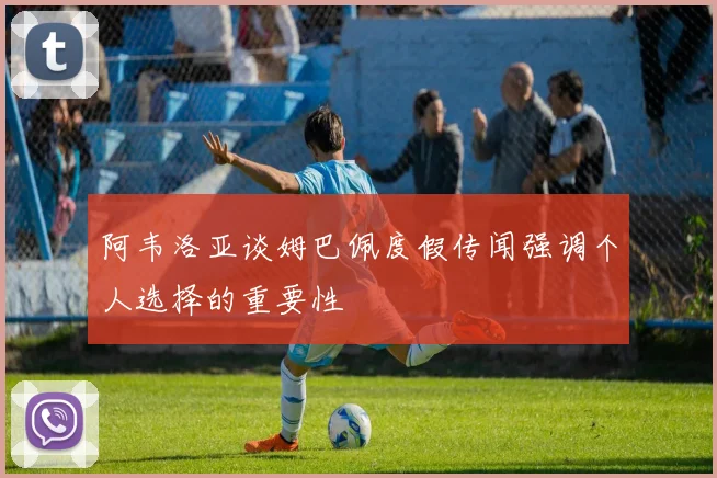 阿韦洛亚谈姆巴佩度假传闻强调个人选择的重要性