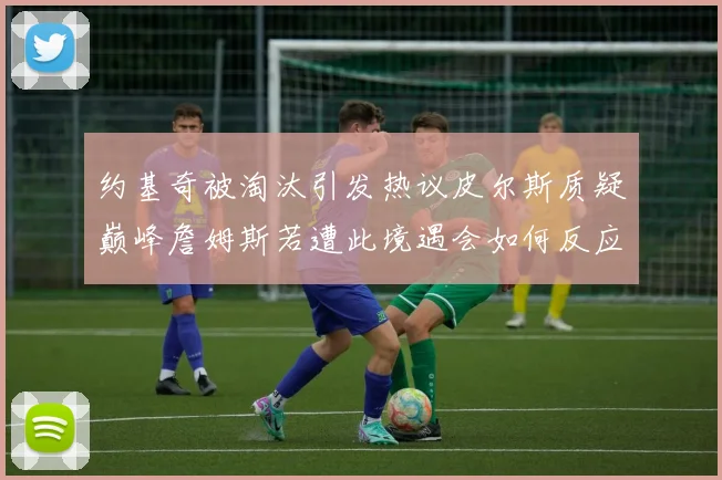 约基奇被淘汰引发热议皮尔斯质疑巅峰詹姆斯若遭此境遇会如何反应