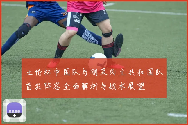 土伦杯中国队与刚果民主共和国队首发阵容全面解析与战术展望