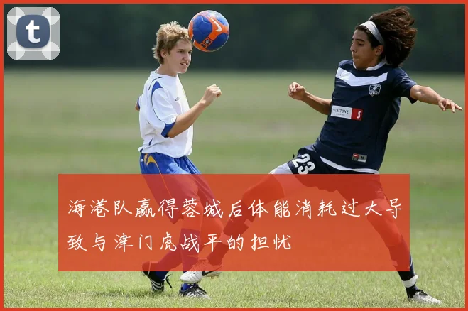 海港队赢得蓉城后体能消耗过大导致与津门虎战平的担忧