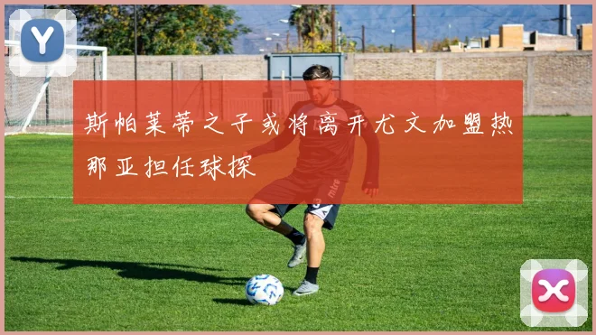 斯帕莱蒂之子或将离开尤文加盟热那亚担任球探