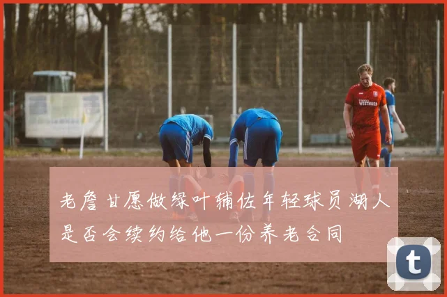 老詹甘愿做绿叶辅佐年轻球员湖人是否会续约给他一份养老合同