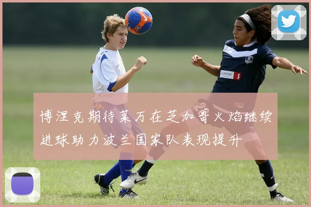 博涅克期待莱万在芝加哥火焰继续进球助力波兰国家队表现提升