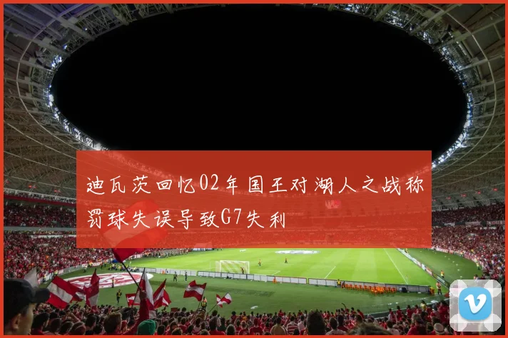 迪瓦茨回忆02年国王对湖人之战称罚球失误导致G7失利