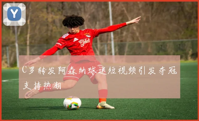 C罗转发阿森纳球迷短视频引发夺冠支持热潮