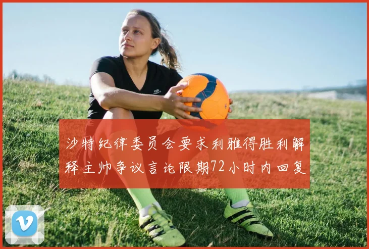 沙特纪律委员会要求利雅得胜利解释主帅争议言论限期72小时内回复