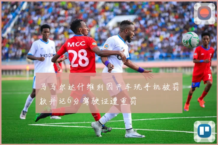 马马尔达什维利因开车玩手机被罚款并记6分驾驶证遭重罚