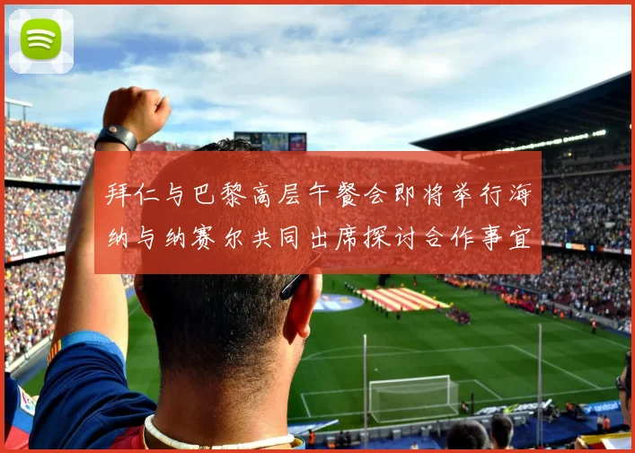拜仁与巴黎高层午餐会即将举行海纳与纳赛尔共同出席探讨合作事宜